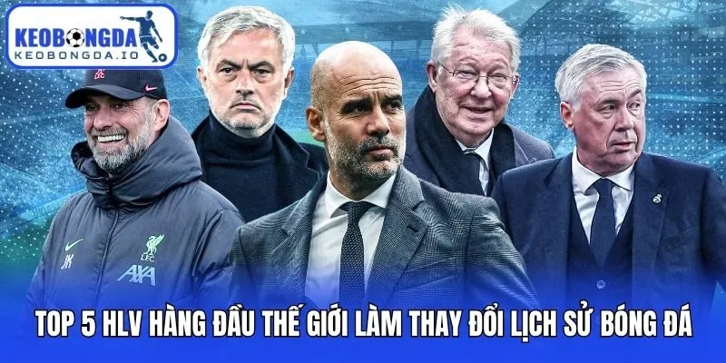 Top 5 HLV Hàng Đầu Thế Giới Làm Thay Đổi Lịch Sử Bóng Đá